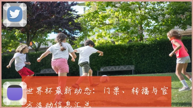 世界杯最新动态:门票、转播与官方活动信息汇总