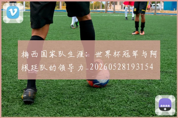 梅西国家队生涯：世界杯冠军与阿根廷队的领导力_20260528193154