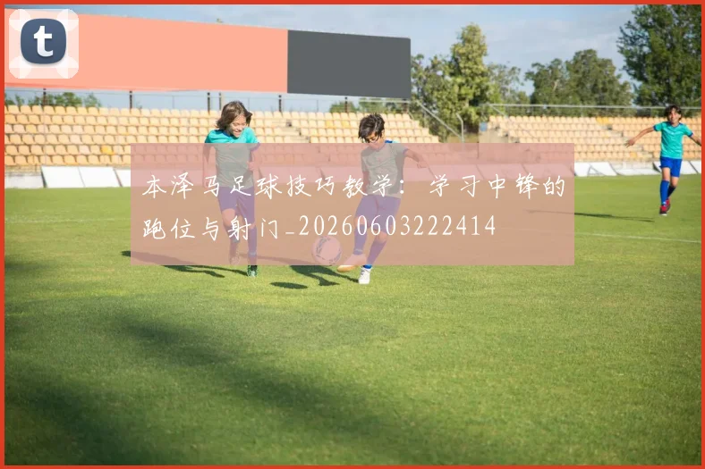 本泽马足球技巧教学:学习中锋的跑位与射门_20260603222414
