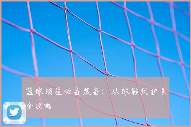 篮球明星必备装备：从球鞋到护具全攻略
