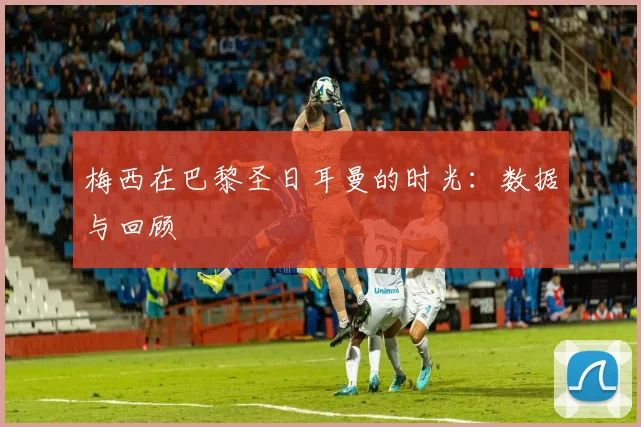 梅西在巴黎圣日耳曼的时光：数据与回顾