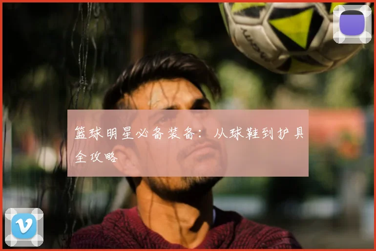 篮球明星必备装备：从球鞋到护具全攻略