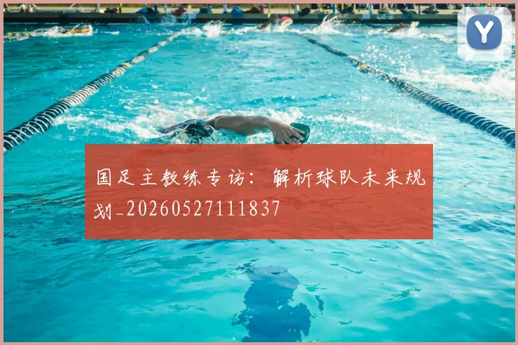 国足主教练专访：解析球队未来规划_20260527111837