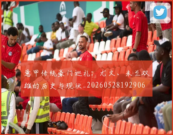 意甲传统豪门巡礼:尤文、米兰双雄的历史与现状_20260528192906
