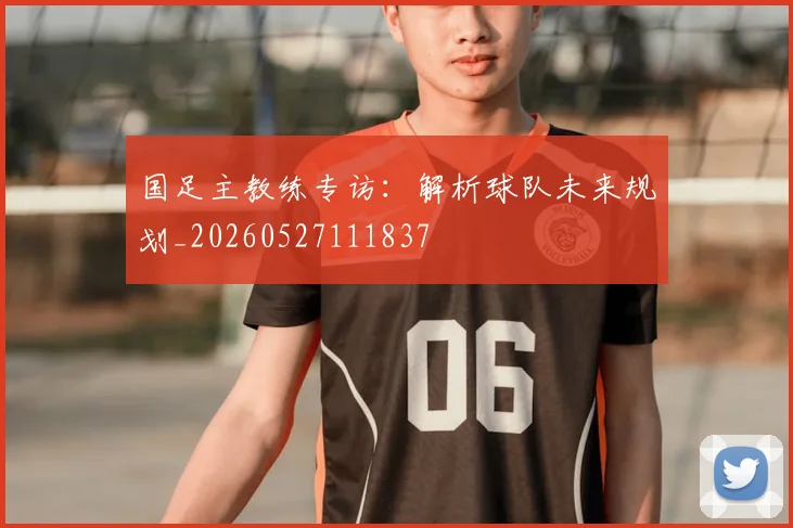 国足主教练专访:解析球队未来规划_20260527111837