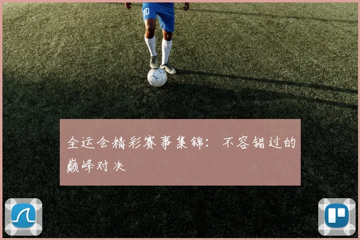 全运会精彩赛事集锦:不容错过的巅峰对决